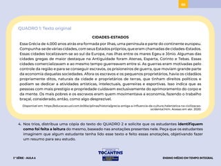 86
QUADRO 1: Texto original
CIDADES-ESTADOS
Essa Grécia de 4.000 anos atrás era formada por ilhas, uma península e parte do continente europeu.
Compunha-se de várias cidades, com seus Estados próprios, que eram chamadas de cidades-Estados.
Essas cidades localizavam-se ao sul da Europa, nas ilhas entre os mares Egeu e Jônio. Algumas das
cidades gregas de maior destaque na Antiguidade foram Atenas, Esparta, Corinto e Tebas. Essas
cidades comercializavam e ao mesmo tempo guerreavam entre si. As guerras eram motivadas pelo
controle da região e para se conseguir escravos, os prisioneiros de guerra, que moviam grande parte
da economia daquelas sociedades. Afora os escravos e os pequenos proprietários, havia os cidadãos
propriamente ditos, naturais da cidade e proprietários de terras, que tinham direitos políticos e
podiam se dedicar a atividades artísticas, intelectuais, guerreiras e esportivas. Isso indica que as
pessoas com mais prestígio e propriedade cuidavam exclusivamente do aprimoramento do corpo e
da mente. Os mais pobres e os escravos eram quem movimentava a economia, fazendo o trabalho
braçal, considerado, então, como algo desprezível.
Disponível em: https://educacao.uol.com.br/disciplinas/historia/grecia-antiga-a-influencia-da-cultura-helenistica-na-civilizacao-
ocidental.htm. Acesso em abr. 2020.
4. Nos trios, distribua uma cópia do texto do QUADRO 2 e solicite que os estudantes identifiquem
como foi feita a leitura do mesmo, baseado nas anotações presentes nele. Peça que os estudantes
imaginem que algum estudante tenha lido esse texto e feito essas anotações, objetivando fazer
um resumo para seu estudo.
1ª SÉRIE - AULA 6 ENSINO MÉDIO EM TEMPO INTEGRAL
ACESSAR
BAIXAR
PROJETAR
 