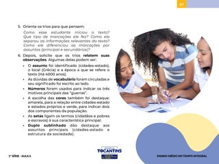 87
5. Oriente os trios para que pensem:
Como esse estudante iniciou o texto?
Que tipo de marcações ele fez? Como ele
separou as informações relevantes do texto?
Como ele diferenciou as marcações por
assuntos (principal e secundários)?
6. Depois, solicite que os trios relatem suas
observações. Algumas delas podem ser:
• O assunto foi identificado (cidades-estado),
o local (Grécia) e a época a que se refere o
texto (Há 4000 anos).
• As dúvidas de vocabulário foram circuladas e
seu significado foi escrito ao lado.
• Números foram usados para indicar os três
motivos principais das “guerras”.
• A escolha das cores também foi destaque:
amarela, para a relação entre cidades-estado
e estados próprios e verde, para indicar dois
dos componentes da população.
• As setas ligam os termos (cidadãos e pobres
e escravos) à sua característica principal.
• Duplo sublinhado dão destaque aos
assuntos principais (cidades-estado e
estrutura da sociedade).
ENSINO MÉDIO EM TEMPO INTEGRAL
1ª SÉRIE - AULA 6
 