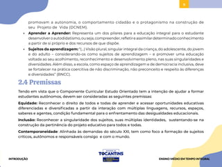9
promovam a autonomia, o comportamento cidadão e o protagonismo na construção de
seu Projeto de Vida (DCNEM).
• Aprender a Aprender: Representa um dos pilares para a educação integral para o estudante
desenvolveroautodidatismo,ouseja,compreender,refletireassimilardeterminadoconhecimento
a partir de si próprio e dos recursos de que dispõe.
• Sujeitos da aprendizagem: “(...) Visão plural, singular integral da criança, do adolescente, do jovem
e do adulto – considerando-os como sujeitos de aprendizagem – e promover uma educação
voltada ao seu acolhimento, reconhecimento e desenvolvimento pleno, nas suas singularidades e
diversidades. Além disso, a escola, como espaço de aprendizagem e de democracia inclusiva, deve
se fortalecer na prática coercitiva de não discriminação, não preconceito e respeito às diferenças
e diversidades” (BNCC).
2.4 Premissas
Tendo em vista que o Componente Curricular Estudo Orientado tem a intenção de ajudar a formar
estudantes autônomos, devem ser consideradas as seguintes premissas:
Equidade: Reconhecer o direito de todos e todas de aprender e acessar oportunidades educativas
diferenciadas e diversificadas a partir da interação com múltiplas linguagens, recursos, espaços,
saberes e agentes, condição fundamental para o enfrentamento das desigualdades educacionais.
Inclusão: Reconhecer a singularidade dos sujeitos, suas múltiplas identidades, sustentando-se na
construção da pertinência do projeto educativo para todos e todas.
Contemporaneidade: Alinhada às demandas do século XXI, tem como foco a formação de sujeitos
críticos, autônomos e responsáveis consigo e com o mundo.
INTRODUÇÃO ENSINO MÉDIO EM TEMPO INTEGRAL
 
