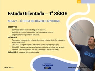 93
Estudo Orientado – 1ª SÉRIE
AULA 7 – É HORA DE REVER E ESTUDAR
OBJETIVOS
• Conhecer diferentes estratégias de estudo.
• Identificar formas adequadas e eficientes de estudo.
• Organizar cronograma de estudos.
MATERIAIS
• Tabelas de estudos dos estudantes (cada estudante já fez a sua em
aulas anteriores).
• QUADRO 1: Organização e ambiente (uma cópia por grupo).
• QUADRO 2: Algumas estratégias de estudo (uma cópia por grupo).
• TABELA 1: Estratégias de estudo (uma cópia por estudante).
DURAÇÃO: 2 aulas de 50 minutos cada.
ENSINO MÉDIO EM TEMPO INTEGRAL
1ª SÉRIE - AULA 7
 