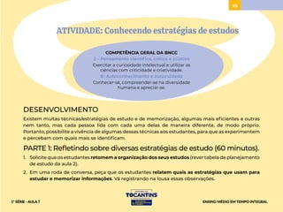 95
ATIVIDADE: Conhecendo estratégias de estudos
COMPETÊNCIA GERAL DA BNCC
2 – Pensamento científico, crítico e criativo
Exercitar a curiosidade intelectual e utilizar as
ciências com criticidade e criatividade.
8- Autoconhecimento e autocuidado
Conhecer-se, compreender-se na diversidade
humana e apreciar-se.
DESENVOLVIMENTO
Existem muitas técnicas/estratégias de estudo e de memorização, algumas mais eficientes e outras
nem tanto, mas cada pessoa lida com cada uma delas de maneira diferente, de modo próprio.
Portanto, possibilite a vivência de algumas dessas técnicas aos estudantes, para que as experimentem
e percebam com quais mais se identificam.
PARTE 1: Refletindo sobre diversas estratégias de estudo (60 minutos).
1. Solicite que os estudantes retomem a organização dos seus estudos (rever tabela de planejamento
de estudo da aula 2).
2. Em uma roda de conversa, peça que os estudantes relatem quais as estratégias que usam para
estudar e memorizar informações. Vá registrando na lousa essas observações.
ENSINO MÉDIO EM TEMPO INTEGRAL
1ª SÉRIE - AULA 7
 
