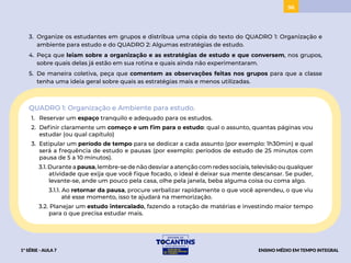 96
3. Organize os estudantes em grupos e distribua uma cópia do texto do QUADRO 1: Organização e
ambiente para estudo e do QUADRO 2: Algumas estratégias de estudo.
4. Peça que leiam sobre a organização e as estratégias de estudo e que conversem, nos grupos,
sobre quais delas já estão em sua rotina e quais ainda não experimentaram.
5. De maneira coletiva, peça que comentem as observações feitas nos grupos para que a classe
tenha uma ideia geral sobre quais as estratégias mais e menos utilizadas.
QUADRO 1: Organização e Ambiente para estudo.
1. Reservar um espaço tranquilo e adequado para os estudos.
2. Definir claramente um começo e um fim para o estudo: qual o assunto, quantas páginas vou
estudar (ou qual capítulo)
3. Estipular um período de tempo para se dedicar a cada assunto (por exemplo: 1h30min) e qual
será a frequência de estudo e pausas (por exemplo: períodos de estudo de 25 minutos com
pausa de 5 a 10 minutos).
3.1. Durante a pausa, lembre-se de não desviar a atenção com redes sociais, televisão ou qualquer
atividade que exija que você fique focado, o ideal é deixar sua mente descansar. Se puder,
levante-se, ande um pouco pela casa, olhe pela janela, beba alguma coisa ou coma algo.
3.1.1. Ao retornar da pausa, procure verbalizar rapidamente o que você aprendeu, o que viu
até esse momento, isso te ajudará na memorização.
3.2. Planejar um estudo intercalado, fazendo a rotação de matérias e investindo maior tempo
para o que precisa estudar mais.
1ª SÉRIE - AULA 7 ENSINO MÉDIO EM TEMPO INTEGRAL
PROJETAR
 