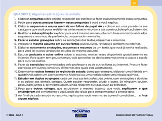 97
QUADRO 2: Algumas estratégias de estudo.
1. Elaborar perguntas sobre o texto, responder por escrito e se fazer essas novamente essas perguntas.
2. Pedir para outras pessoas fazerem essas perguntas à você e você explica.
3. Elaborar esquemas e mapas mentais em folhas de papel A4 e colocar em uma parede da sua
casa, para que você possa revisitá-las várias vezes e recordar a sua construção/explicação/sentido.
4. Realizar a autoexplicação: explicar para você mesmo um assunto com base em textos anotados,
esquemas e resumos, de preferência, os que você mesmo fez.
5. Fazer e escutar gravações sobre as anotações dos textos, esquemas e resumos.
6. Procurar o mesmo assunto em outras fontes (outros livros, revistas) e também na internet.
7. Elaborar novamente anotações, esquemas e resumos de um texto, que você já tenha realizado,
para você ter outras versões de estudos do mesmo assunto.
8. Escutar podcasts e aulas online sobre o assunto, muitas vezes disponíveis gratuitamente na
internet. Para quem tem pouco tempo, vale aproveitar os deslocamentos entre a casa e a escola
para ouvir os áudios.
9. Fazer os exercícios recomendados pelo professor e os de outros livros ou internet. Procure fazer
exercícios em outros contextos, diferentes dos quais está acostumado.
10.Desenvolver outras formas de registro de estudo, como por exemplo, elaborar uma história em
quadrinhos sobre um acontecimento histórico ou uma notícia sobre uma reação química.
11. Estudar em duplas ou grupos: cada um traz sua leitura/estudo prévio, com anotações e dúvidas
e as coloca aos demais colegas. Quem souber responder, ajuda o outro. Se ninguém souber,
pesquisam juntos e, se mesmo assim, ainda restarem dúvidas, levar ao professor.
12. Peça para outros colegas, que estudaram o mesmo assunto que você, explicarem o que
entenderam até o momento e você, pode dar dicas para complementar a síntese dele.
13. Ao final de cada estudo ou assunto, repita para você mesmo: eu aprendi com/sobre.... e liste
alguns tópicos.
ENSINO MÉDIO EM TEMPO INTEGRAL
1ª SÉRIE - AULA 7
BAIXAR
PROJETAR
 