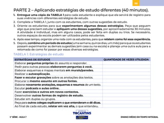 98
PARTE 2 – Aplicando estratégias de estudo diferentes (40 minutos).
1. Entregue uma cópia da TABELA 1 para cada estudante e explique que ela servirá de registro para
suas vivências com diferentes estratégias de estudo.
2. Complete a TABELA 1, junto com os estudantes, com outras sugestões de estudo.
3. Oriente os estudantes para que experimentem algumas dessas estratégias. Peça que peguem
algo que precisem estudar e apliquem uma dessas sugestões, por aproximadamente 30 minutos.
A atividade é individual, mas em alguns casos, pode ser feita em duplas ou trios. Se necessário,
outros espaços da escola podem ser utilizados pelos estudantes.
4. Após esse tempo, organize uma roda com os estudantes, para que relatem como foi essa experiência.
5. Depois,combineumperíododeestudos(umasemana,quinzedias,ummês)paraqueosestudantes
possam experimentar as demais sugestões (em casa ou na escola) e planeje uma outra aula para a
retomada de como foi passar por essas diversas estratégias.
TABELA 1: Estratégias de estudo
ESTRATÉGIAS DE ESTUDOS QUANTIDADE DE VEZES UTILIZADA
Elaborar perguntas próprias do assunto e responder.
Pedir para outras pessoas elaborarem perguntas à você.
Elaborar esquemas e mapas mentais em murais/paredes.
Realizar a autoexplicação.
Fazer e escutar gravações sobre as anotações dos textos.
Procurar o mesmo assunto em outras fontes.
Elaborar novamente anotações, esquemas e resumos de um texto.
Escutar podcasts e aulas online.
Fazer exercícios e outros em novos contextos.
Desenvolver outras formas de registro de estudo.
Estudar em duplas ou grupos.
Peça para outros colegas explicarem o que entenderam e dê dicas.
Ao final de cada estudo, relatar em voz alta, o que entendeu.
1ª SÉRIE - AULA 7 ENSINO MÉDIO EM TEMPO INTEGRAL
BAIXAR
PROJETAR
 