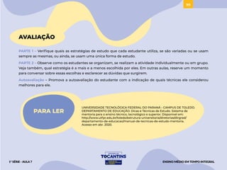 99
AVALIAÇÃO
PARTE 1 – Verifique quais as estratégias de estudo que cada estudante utiliza, se são variadas ou se usam
sempre as mesmas, ou ainda, se usam uma única forma de estudo.
PARTE 2 – Observe como os estudantes se organizam, se realizam a atividade individualmente ou em grupo.
Veja também, qual estratégia é a mais e a menos escolhida por eles. Em outras aulas, reserve um momento
para conversar sobre essas escolhas e esclarecer as dúvidas que surgirem.
Autoavaliação – Promova a autoavaliação do estudante com a indicação de quais técnicas ele considerou
melhores para ele.
PARA LER
UNIVERSIDADE TECNOLÓGICA FEDERAL DO PARANÁ - CAMPUS DE TOLEDO.
DEPARTAMENTO DE EDUCAÇÃO. Dicas e Técnicas de Estudo. Sistema de
mentoria para o ensino técnico, tecnológico e superior. Disponível em:
http://www.utfpr.edu.br/toledo/estrutura-universitaria/diretorias/dirgrad/
departamento-de-educacao/manual-de-tecnicas-de-estudo-mentoria.
Acesso em abr. 2020.
ENSINO MÉDIO EM TEMPO INTEGRAL
1ª SÉRIE - AULA 7
ACESSAR
 
