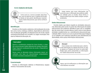 CursoCensoEscolardaEducaçãoBásica
104
4.3.3. Cadastro de Escola
Como você viu, o acesso é simples. Após fazer
isso, você irá observar que o “Cadastro de Escola”
se divide em três partes: Identificação, Caracteri-
zação e Dados Educacionais, que vamos conhecer
agora!
Identificação
Envolve as informações cadastrais e de localização da escola,
tais como nome, endereço, telefone, dependência administra-
tiva, localização geográfica, localização/zona da escola, regula-
mentação/autorização do conselho ou órgão municipal, esta-
dual ou federal de educação, etc.
Você sabia?
Apenas a coordenação estadual do Censo Escolar e o Inep
têm autonomia para realizar alteração dos campos: Município,
Órgão Regional, Localização/Zona da escola e Dependência
Administrativa.
Nesses casos as alterações dessas informações devem ser
realizadas com base em documentação comprobatória
enviada à secretaria estadual de educação.
Caracterização
Envolve as informações relativas à infraestrutura, equipa-
mentos e funcionários da escola.
Dados Educacionais
Envolve dados que dizem respeito às atividades educacio-
nais oferecidas pela escola. É a partir das informações de dados
educacionais que podemos identificar quais são as modalida-
des de ensino que a escola oferece, assim como se ela oferece
atividade complementar ou o atendimento educacional espe-
cializado (AEE) e mesmo se é uma escola de Educação Indígena
ou se trabalha com materiais específicos para atendimento da
diversidade, entre outras informações educacionais.
Esteja atento, pois essas informações são
essenciais para a efetivação das políticas públi-
cas voltadas para as escolas. Dessa forma, é
imprescindível que estes dados estejam sempre
atualizados.
Atenção!
Esses campos são condicionais para a abertu-
ra das informações no cadastro de turma, ou seja,
as opções no “Cadastro de Turma” só serão habi-
litadas após serem preenchidas as informações
nos“Dados Educacionais”da escola.
Agora, que tal verificarmos as informações que
você declarou na escola?
 
