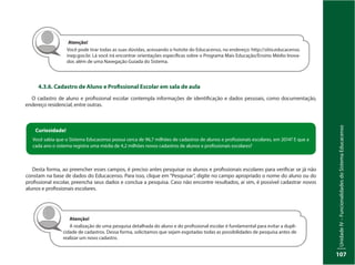 UnidadeIV–FuncionalidadesdoSistemaEducacenso
107
4.3.6. Cadastro de Aluno e Profissional Escolar em sala de aula
O cadastro de aluno e profissional escolar contempla informações de identificação e dados pessoais, como documentação,
endereço residencial, entre outras.
Atenção!
Você pode tirar todas as suas dúvidas, acessando o hotsite do Educacenso, no endereço: http://sitio.educacenso.
inep.gov.br. Lá você irá encontrar orientações específicas sobre o Programa Mais Educação/Ensino Médio Inova-
dor, além de uma Navegação Guiada do Sistema.
Desta forma, ao preencher esses campos, é preciso antes pesquisar os alunos e profissionais escolares para verificar se já não
constam na base de dados do Educacenso. Para isso, clique em “Pesquisar”, digite no campo apropriado o nome do aluno ou do
profissional escolar, preencha seus dados e conclua a pesquisa. Caso não encontre resultados, aí sim, é possível cadastrar novos
alunos e profissionais escolares.
Curiosidade!
Você sabia que o Sistema Educacenso possui cerca de 96,7 milhões de cadastros de alunos e profissionais escolares, em 2014? E que a
cada ano o sistema registra uma média de 4,2 milhões novos cadastros de alunos e profissionais escolares?
Atenção!
A realização de uma pesquisa detalhada do aluno e do profissional escolar é fundamental para evitar a dupli-
cidade de cadastros. Dessa forma, solicitamos que sejam esgotadas todas as possibilidades de pesquisa antes de
realizar um novo cadastro.
 