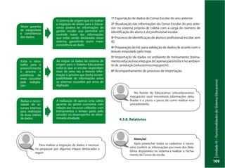UnidadeIV–FuncionalidadesdoSistemaEducacenso
109
Para realizar a migração de dados é necessá-
rio perpassar por algumas etapas destacadas a
seguir:
1ª Exportação de dados do Censo Escolar do ano anterior.
2ª Atualização das informações do Censo Escolar do ano ante-
rior no sistema próprio de coleta com a carga do número de
identificação do aluno e do profissional escolar.
3ª Processo de identificação de aluno e profissional escolar sem
ID.
4ª Preparação do txt. para validação de dados de acordo com o
leiaute estipulado pelo Inep.
5ª Importação de dados no ambiente de treinamento (treina-
mento.educacenso.inep.gov.br) apenas para teste e no ambien-
te de produção (educacenso.inep.gov.br).
6ª Acompanhamento do processo de importação.
No hotsite do Educacenso (sitio.educacenso.
inep.gov.br) você encontrará informações deta-
lhadas e o passo a passo de como realizar esse
procedimento.
4.3.8. Relatórios
Atenção!
Após preencher todos os cadastros é neces-
sário conferir as informações por meio dos Rela-
tórios disponíveis no sistema e realizar o Fecha-
mento do Censo da escola.
O sistema de origem que irá realizar
a migração de dados para o Educa-
censo poderá ter informações de
gestão escolar que permitirá um
controle maior das informações
que estão sendo declaradas nesse
sistema, garantindo assim maior
consistência ao dado.
Ao migrar os dados do sistema de
origem para o Sistema Educacenso
evita-se que as escolas respondam
mais de uma vez a mesma infor-
mação e previne que tenha incom-
patibilidade de informações entre
os sistemas causados por erros de
digitação.
A realização de apenas uma coleta
garante ao gestor economia com
relação aos recursos utilizados com
treinamentos e tempo gasto pelo
servidor no desempenho de deter-
minada atividade.
Maior garantia
de integridade
e consistência
dos dados:
Evita o retra-
balho para o
preenchimento
e previne a
existência de
erros causados
pela redigita-
ção:
Reduz a neces-
sidade de re-
cursos internos
para realização
de duas coletas
de dados:
 