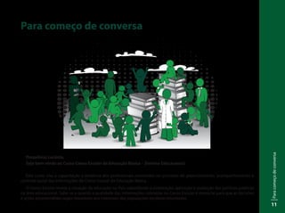 Paracomeçodeconversa
11
Para começo de conversa
Prezado(a) cursista,
Seja bem-vindo ao Curso Censo Escolar da Educação Básica – Sistema Educacenso!
Este curso visa à capacitação a distância dos profissionais envolvidos no processo de preenchimento, acompanhamento e
controle social das informações do Censo Escolar da Educação Básica.
O Censo Escolar revela a situação da educação no País subsidiando a elaboração, aplicação e avaliação das políticas públicas
na área educacional. Sabe-se o quanto a qualidade das informações coletadas no Censo Escolar é essencial para que as decisões
e ações empreendidas sejam favoráveis aos interesses das populações escolares envolvidas.
 