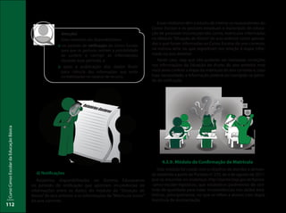 CursoCensoEscolardaEducaçãoBásica
112
Esses relatórios têm o intuito de inteirar os respondentes do
Censo Escolar e os gestores estaduais e municipais de educa-
ção de possíveis incorreções tais como, matrículas informadas
no Módulo “Situação do Aluno” do ano anterior como aprova-
das e que foram informadas no Censo Escolar do ano corrente,
na mesma série ou que regrediram em relação à etapa infor-
mada no ano anterior.
Neste caso, veja que não poderão ser realizadas correções
nas informações da Situação do Aluno do ano anterior, mas
você deve conferir a etapa da matrícula do ano corrente e, caso
haja necessidade, a informação poderá ser corrigida no perío-
do de retificação.
Atenção!
Estes relatórios são disponibilizados:
:: no período de retificação do Censo Escolar
para que os gestores tenham a possibilidade
de conferir e corrigir as informações
durante esse período; e
:: após a publicação dos dados finais
para ciência das informações que serão
contabilizadas no repasse de recurso.
d) Notificações
Relatórios disponibilizados no Sistema Educacenso
no período de retificação que apontam incoerências de
informações entre os dados do módulo da “Situação do
Aluno”do ano anterior e as informações da “Matrícula Inicial”
do ano corrente.
4.3.9. Módulo de Confirmação de Matrícula
Este módulo foi criado com o objetivo de atender a deman-
da existente a partir da Portaria nº 235, de 4 de agosto de 2011,
que se encontra no endereço: http://portal.inep.gov.br/basica-
-censo-escolar-legislacao, que estabelece parâmetros de con-
trole de qualidade para tratar inconsistências nos dados esta-
tísticos, principalmente, no que se refere a alunos com dupla
matrícula de escolarização.
RelatóriosGestores
 