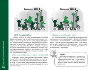 CursoCensoEscolardaEducaçãoBásica
114
4.3.11. Situação do Aluno
O módulo “Situação do Aluno” só é habilitado no Sistema
Educacenso após o final do ano letivo, geralmente, em feve-
reiro do ano subsequente. O módulo Situação do Aluno tem
por objetivo coletar as informações referentes ao“rendimento”
(aprovado e reprovado) e “movimento” (falecido, transferên-
cias, deixou de frequentar) dos alunos vinculados à escola ou
que foram admitidos após a data de referência do Censo Esco-
lar. Veja que aí há duas situações a se considerar: a) os alunos
declarados na escola na coleta da matrícula inicial; e b) os alu-
nos admitidos após o Censo.
a) Para os alunos declarados na escola na matrícula inicial
Ao acessar o Sistema Educacenso será apresentada a lista de
turmas informadas no Censo Escolar, sendo que em cada tur-
ma aparecerá a lista de alunos declarados na escola na matrícu-
la inicial. Para cada aluno serão habilitadas as informações pos-
síveis de serem preenchidas, de acordo com a etapa de ensino
correspondente.
b) Para alunos admitidos após o Censo
Para informar os dados de rendimento e movimento dos
alunos que entraram na escola após a data de referência do
Censo Escolar é necessário utilizar a funcionalidade “Admitido
Após o Censo” e realizar a pesquisa do aluno. Assim que for
apresentado o resultado você deverá informar a turma em que
o aluno foi admitido e preencher as informações relativas ao
seu rendimento e movimento.
Atenção!
Apenas alunos cadastrados e vinculados em
alguma escola na coleta da matrícula inicial
poderão ser Admitidos após o Censo. Na Situ-
ação do Aluno, não é possível cadastrar novos
alunos ou alterar os dados cadastrais dos alunos
já existentes.
 
