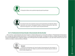 UnidadeIV–FuncionalidadesdoSistemaEducacenso
115
A Situação do Aluno será a próxima etapa da qual irei participar.
4.3.12. Fechamento do Censo Escolar e Encerramento do Ano Escolar
Para concluir o preenchimento do Censo Escolar no Sistema Educacenso é necessário solicitar o“Fechamento do Censo Esco-
lar”, na etapa de coleta da Matrícula Inicial, e o“Encerramento do Ano Escolar”, na etapa de coleta no módulo Situação do Aluno.
Essas funcionalidades têm o papel de realizar uma verificação final nos dados declarados e, caso não exista nenhum erro de con-
sistência no dado, o sistema emite um Recibo.
Isso mesmo! Como será a primeira vez que você irá preencher essa etapa da coleta, é
importante você acessar a Navegação Guiada no hotsite do Educacenso, http://sitio.
educacenso.inep.gov.br, com o passo a passo do preenchimento.
Atenção!
O Recibo de Fechamento do Censo Escolar/ Encerramento do Ano Escolar é o
comprovante da escola com relação ao preenchimento daquela etapa da coleta do
Censo Escolar daquele ano.
 
