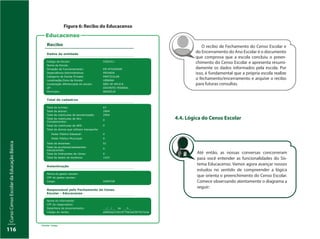 CursoCensoEscolardaEducaçãoBásica
116
O recibo de Fechamento do Censo Escolar e
do Encerramento do Ano Escolar é o documento
que comprova que a escola concluiu o preen-
chimento do Censo Escolar e apresenta resumi-
damente os dados informados pela escola. Por
isso, é fundamental que a própria escola realize
o fechamento/encerramento e arquive o recibo
para futuras consultas.
4.4. Lógica do Censo Escolar
Até então, as nossas conversas concorreram
para você entender as funcionalidades do Sis-
tema Educacenso. Vamos agora avançar nossos
estudos no sentido de compreender a lógica
que orienta o preenchimento do Censo Escolar.
Comece observando atentamente o diagrama a
seguir:
Figura 6: Recibo do Educacenso
Educacenso
Recibo
Dados da entidade
Código da Escola: 5301411
Nome da Escola:
Situação de Funcionamento: EM ATIVIDADE
Dependência Administrativa: PRIVADA
Categoria de Escola Privada: PARTICULAR
Localização/Zona da Escola: URBANA
Localização diferenciada da escola: NÃO SE APLICA
UF: DISTRITO FEDERAL
Município: BRASÍLIA
Total de cadastros
Total de turmas: 67
2904Total de alunos:
Total de matrículas de escolarização: 2904
Total de matrículas de Ativ.
Complementar:
0
Total de matrículas de AEE: 0
Total de alunos que utilizam transporte:
0
0
Total de docentes:
Poder Público Estadual:
Poder Público Municipal:
51
Total de auxiliares/assistentes
educacionais:
0
Total de Intérpretes de Libras: 0
Total de dados de docência: 1422
Autenticação
Fonte: Inep.
Nome do gestor escolar:
CPF do gestor escolar:
Cargo:
Responsável pelo Fechamento do Censo
Escolar - Educacenso
Nome do informante:
CPF do responsável:
Data/Hora do encerramento:
Código do recibo:
__/__/__ às __h__
a06fcbe233619770b3a5507927a3e
DIRETOR
 