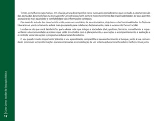 CursoCensoEscolardaEducaçãoBásica
12
Temos as melhores expectativas em relação ao seu desempenho nesse curso, pois consideramos que o estudo e a compreensão
das atividades desenvolvidas na execução do Censo Escolar, bem como o reconhecimento das responsabilidades de seus agentes
assegurarão mais qualidade e confiabilidade das informações coletadas.
Por meio do estudo das características do processo censitário, de seus conceitos, objetivos e das funcionalidades do Sistema
Educacenso, você certamente estará mais preparado para colaborar, decisivamente, para o sucesso do Censo Escolar.
Lembre-se de que você também faz parte dessa rede que integra a sociedade civil, gestores, técnicos, conselheiros e repre-
sentantes das comunidades escolares que estão envolvidos com o planejamento, a execução, o acompanhamento, a avaliação e
o controle social das ações e programas educacionais brasileiros.
O seu papel é muito importante! Valorize o seu aprendizado, compartilhe o seu conhecimento e busque, junto à sua comuni-
dade, promover as transformações sociais necessárias à consolidação de um sistema educacional brasileiro melhor e mais justo.
 
