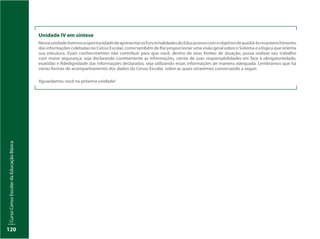 CursoCensoEscolardaEducaçãoBásica
120
Unidade IV em síntese
NessaunidadetivemosaoportunidadedeapresentarasfuncionalidadesdoEducacensocomoobjetivodeauxiliá-lonopreenchimento
das informações coletadas no Censo Escolar, como também de lhe proporcionar uma visão geral sobre o Sistema e a lógica que orienta
sua estrutura. Esses conhecimentos irão contribuir para que você, dentro de seus limites de atuação, possa realizar seu trabalho
com maior segurança: seja declarando corretamente as informações, ciente de suas responsabilidades em face à obrigatoriedade,
exatidão e fidedignidade das informações declaradas, seja utilizando essas informações de maneira adequada. Lembramos que há
várias formas de acompanhamento dos dados do Censo Escolar, sobre as quais estaremos conversando a seguir.
Aguardamos você na próxima unidade!
 