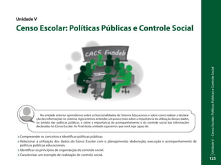 UnidadeV–CensoEscolar:PolíticasPúblicaseControleSocial
123
Na unidade anterior aprendemos sobre as funcionalidades do Sistema Educacenso e sobre como realizar a declara-
ção das informações no sistema. Agora iremos entender um pouco mais sobre a importância da utilização desses dados,
no âmbito das políticas públicas, e sobre a importância do acompanhamento e do controle social das informações
declaradas no Censo Escolar. Ao final desta unidade esperamos que você seja capaz de:
Unidade V
Censo Escolar: Políticas Públicas e Controle Social
::	Compreender os conceitos e identificar políticas públicas.
::	Relacionar a utilização dos dados do Censo Escolar com o planejamento, elaboração, execução e acompanhamento de
políticas públicas educacionais.
::	Identificar os princípios de organização do controle social.
::	Caracterizar um exemplo de realização de controle social.
 