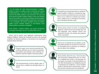 UnidadeV–CensoEscolar:PolíticasPúblicaseControleSocial
125
Secchi (2013) possui uma definição interessante sobre
Políticas Públicas “tratam do conteúdo concreto e do conteúdo
simbólico de decisões políticas, e do processo de construção e
atuação dessas decisões”.
“(...) do ponto de vista teórico-conceitual, a política
pública em geral e a política social em particular são campos
multidisciplinares, e seu foco está nas explicações sobre a
natureza da política pública e seus processos. Por isso, uma
teoria geral da política pública implica a busca de sintetizar
teorias construídas no campo da sociologia, da ciência política
e da economia. As políticas públicas repercutem na economia
e nas sociedades, daí porque qualquer teoria da política
pública precisa também explicar as inter-relações entre
Estado, política, economia e sociedade.”
Fonte: SOUZA, C. Políticas Públicas: uma revisão da literatura.
Sociologias. Porto Alegre, ano 8, nº 16, jul/dez 2006, p. 20-45.
Nós frequentemente ouvimos alguém dizer: “É
preciso rever a política de educação básica no
Brasil”.
Proponho seguir nosso raciocínio partindo des-
sa última definição, pois me parece apropriada
para explicar, por exemplo, como enfrentar um
problema específico ligado à educação pública.
É verdade! Esse exemplo ilustra bem o sentido da
palavra “política” conforme a concebemos aqui,
pois nos mostra uma dimensão mais concreta do
termo, isso é, evidencia as relações que existem
entre a política com as orientações necessárias
para a tomada de decisão e ação.
Vamos pensar juntos! Se existe um problema,
podemos avaliar que há uma situação que não
está adequada, como também criamos uma
expectativa de que uma solução seja proposta.
Vocês concordam?
Neste sentido, observem que o Censo Escolar é
uma ferramenta indispensável para se conhe-
cer a realidade das escolas, e da educação nos
municípios, nos estados, no Distrito Federal, e no
País. Além de fotografar essa realidade e permitir
a visualização dos problemas, o Censo também
auxilia os diversos atores educacionais a vislum-
brar possíveis soluções para esses problemas.
Claro! E, em se tratando da coisa pública, as polí-
ticas públicas podem se constituir em instrumen-
tos necessários para se promover as mudanças
que irão alterar essa realidade.
 