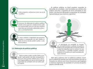 CursoCensoEscolardaEducaçãoBásica
126
5.2. Elaboração de políticas públicas
As políticas públicas no Brasil propõem responder às
demandas da sociedade, e são formuladas por iniciativa dos
poderes executivo e legislativo de forma articulada ou não,
porém, com base em demandas e proposições da sociedade,
representada por seus inúmeros segmentos.
Então, proponho conhecermos como isso se dá
na prática!
O processo de elaboração de políticas públicas
envolve vários aspectos e, didaticamente, pode
ser compreendido como um ciclo que comporta
várias fases que vão desde a elaboração, a execu-
ção e o acompanhamento.
E, nesse contexto, é importante que possamos
visualizar e compreender em que medida os
dados do Censo Escolar podem auxiliar o ciclo
dessas políticas.
Elaborar política pública significa definir quem
decide o quê, quando, com que consequências e
para quem. São questões voltadas para a nature-
za do regime político em que se vive, do grau de
organização da sociedade civil e da cultura polí-
tica vigente.
A participação da sociedade na formula-
ção, acompanhamento e avaliação das políticas
públicas está garantida pela Constituição Federal
e pelas leis específicas que as instituiu. No caso
da Educação, a sociedade brasileira participa
mediante os Conselhos em nível municipal, esta-
dual e nacional.
Além disso, podemos citar as audiências públicas, encon-
tros e conferências setoriais, pois são instrumentos que vêm se
firmando nos últimos anos como mecanismos que englobam
os diversos segmentos da sociedade em processo de partici-
pação e controle social.
 