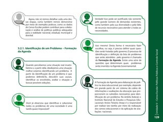 UnidadeV–CensoEscolar:PolíticasPúblicaseControleSocial
129
5.2.1. Identificação de um Problema – Formação
da Agenda
Agora, não só iremos detalhar cada uma des-
sas etapas, como também iremos demonstrar
por meio de exemplos práticos, como os dados
do Censo Escolar podem contribuir para a elabo-
ração e análise de políticas públicas adequadas
para a realidade nacional, estadual, municipal e
distrital.
Quando percebemos uma situação real insatis-
fatória e, a partir dela, idealizamos uma situação
melhor estamos identificando um problema. A
partir da identificação de um problema é que
podemos delimitá-lo, descobrir suas causas,
identificar os envolvidos, avaliar a situação e
buscar possíveis soluções.
Você já observou que identificar e solucionar
todos os problemas de uma sociedade é uma
tarefa quase impossível?
Verdade! Isso pode ser justificado não somente
pelo grande número de demandas existentes,
como também pela sua diversidade e pela falta
de recursos necessários para atender a todas as
necessidades.
Isso mesmo! Desta forma é necessário fazer
escolhas, ou seja, é preciso definir quais ques-
tões serão tratadas pelo governo. O processo de
identificação e definição da lista de problemas
que serão atendidos pelo governo é chamado
de Formação da Agenda. Existe uma série de
questões que determinam quais problemas
serão inseridos na Agenda Governamental.
A Formação da Agenda para elaboração de polí-
tica na área educacional, por exemplo, depende
em grande parte de um sistema de coleta de
informações e avaliações da educação que pro-
porcionem os subsídios necessários para iden-
tificação de um problema. No âmbito federal, o
Instituto Nacional de Estudos e Pesquisas Edu-
cacionais Anísio Teixeira (Inep) é o responsável
por realizar tais tarefas por meio da realização
dos censos educacionais e da aplicação de ava-
liações nacionais.
 