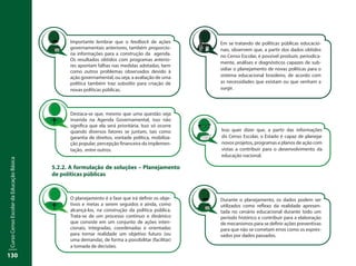 CursoCensoEscolardaEducaçãoBásica
130
5.2.2. A formulação de soluções – Planejamento
de políticas públicas
Isso quer dizer que, a partir das informações
do Censo Escolar, o Estado é capaz de planejar
novos projetos, programas e planos de ação com
vistas a contribuir para o desenvolvimento da
educação nacional.
Importante lembrar que o feedback de ações
governamentais anteriores, também proporcio-
na informações para a construção da agenda.
Os resultados obtidos com programas anterio-
res apontam falhas nas medidas adotadas, bem
como outros problemas observados devido à
ação governamental, ou seja, a avaliação de uma
política também traz subsídio para criação de
novas políticas públicas.
Durante o planejamento, os dados podem ser
utilizados como reflexo da realidade apresen-
tada no cenário educacional durante todo um
período histórico e contribuir para a elaboração
de mecanismos para se definir ações preventivas
para que não se cometam erros como os expres-
sados por dados passados.
Destaca-se que, mesmo que uma questão seja
inserida na Agenda Governamental, isso não
significa que ela será prioritária. Isso só ocorre
quando diversos fatores se juntam, tais como
garantia de direitos, vontade política, mobiliza-
ção popular, percepção financeira da implemen-
tação, entre outros.
O planejamento é a fase que irá definir os obje-
tivos e metas a serem seguidos e ainda, como
alcançá-los, na construção da política pública.
Trata-se de um processo contínuo e dinâmico
que consiste em um conjunto de ações inten-
cionais, integradas, coordenadas e orientadas
para tornar realidade um objetivo futuro (ou
uma demanda), de forma a possibilitar (facilitar)
a tomada de decisões.
Em se tratando de políticas públicas educacio-
nais, observem que, a partir dos dados obtidos
no Censo Escolar, é possível produzir, periodica-
mente, análises e diagnósticos capazes de sub-
sidiar o planejamento de novas políticas para o
sistema educacional brasileiro, de acordo com
as necessidades que existam ou que venham a
surgir.
 