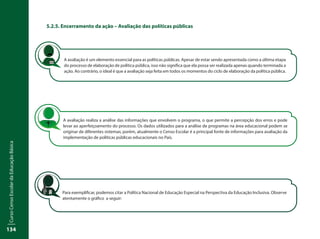 CursoCensoEscolardaEducaçãoBásica
134
5.2.5. Encerramento da ação – Avaliação das políticas públicas
A avaliação é um elemento essencial para as políticas públicas. Apesar de estar sendo apresentada como a última etapa
do processo de elaboração de política pública, isso não significa que ela possa ser realizada apenas quando terminada a
ação. Ao contrário, o ideal é que a avaliação seja feita em todos os momentos do ciclo de elaboração da política pública.
A avaliação realiza a análise das informações que envolvem o programa, o que permite a percepção dos erros e pode
levar ao aperfeiçoamento do processo. Os dados utilizados para a análise de programas na área educacional podem se
originar de diferentes sistemas; porém, atualmente o Censo Escolar é a principal fonte de informações para avaliação da
implementação de políticas públicas educacionais no País.
Para exemplificar, podemos citar a Política Nacional de Educação Especial na Perspectiva da Educação Inclusiva. Observe
atentamente o gráfico a seguir:
 