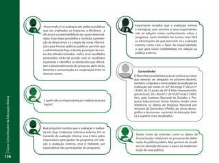 CursoCensoEscolardaEducaçãoBásica
136
Importante ressaltar que a avaliação interna
é vantajosa, pois permite a seus responsáveis,
não só adquirir maior conhecimento sobre o
programa, como também ter acesso mais fácil
às informações de que precisam. Já a avaliação
externa conta com o fator da imparcialidade,
o que gera maior credibilidade em relação ao
público externo.
Gostei muito de entender como os dados do
Censo Escolar colaboram no processo de elabo-
ração da política pública. Mas gostaria de visuali-
zar um exemplo do passo a passo da implemen-
tação de uma política.
E quem são os responsáveis por realizar essa ava-
liação?
Resumindo, é na avaliação das políticas públicas
que são analisados os impactos, a eficiência, a
eficácia e a sustentabilidade das ações desenvol-
vidas. Essa etapa possibilita a correção, a preven-
ção de desarcertos e a criação de novas informa-
ções para futuras políticas públicas; permite que
a administração faça a devida prestação de con-
tas das atitudes tomadas; indica se os resultados
produzidos estão de acordo com os resultados
esperados e identifica os obstáculos que dificul-
tam o desenvolvimento do processo; além disso,
fomenta a comunicação e a cooperação entre os
diversos atores.
Boa pergunta! Lembro que a avaliação é realiza-
da em duas instâncias: interna e externa. Em se
tratando da avaliação interna, essa é feita pelos
responsáveis pela gestão do programa; em rela-
ção à avaliação externa, essa é realizada por
especialistas não participantes do programa.
Curiosidade!
OPlanoNacionaldeEducaçãoaoinstituirasmetas
que deverão ser atingidas no próximo decênio,
também, estipulou a necessidade da avaliação da
realização das metas no §2º do artigo 5º da Lei nº
13.005, de 25 junho de 2014 http://www.planalto.
gov.br/ccivil_03/_Ato2011-2014/2014/Lei/L13005.
htm, pelo Instituto Nacional de Estudos e Pes-
quisas Educacionais Anísio Teixeira, tendo como
referência os dados da Pesquisa Nacional por
Amostra de Domicílios (PNAD), do censo demo-
gráfico e dos censos nacionais da educação bási-
ca e superior mais atualizados.
 
