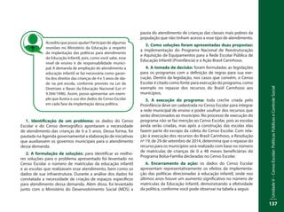 UnidadeV–CensoEscolar:PolíticasPúblicaseControleSocial
137
1. Identificação de um problema: os dados do Censo
Escolar e do Censo demográfico apontaram a necessidade
de atendimento das crianças de 0 a 5 anos. Dessa forma, foi
pautada na Agenda governamental a elaboração de iniciativas
que auxiliassem os governos municipais para o atendimento
dessa demanda.
2. A formulação de soluções: para identificar as melho-
res soluções para o problema apresentado foi levantado no
Censo Escolar o número de matrículas da educação infantil
e as escolas que realizavam esse atendimento, bem como os
dados de sua infraestrutura. Durante a análise dos dados foi
constatada a necessidade de criação de espaços específicos
para atendimento dessa demanda. Além disso, foi levantado
junto com o Ministério do Desenvolvimento Social (MDS) a
pauta do atendimento de crianças das classes mais pobres da
população que não tinham acesso a esse tipo de atendimento.
3. Como soluções foram apresentadas duas propostas:
a implementação do Programa Nacional de Reestruturação
e Aquisição de Equipamentos para a Rede Escolar Pública de
Educação Infantil (Proinfância) e a Ação Brasil Carinhoso.
4. A tomada de decisão: foram formuladas as legislações
para os programas com a definição de regras para sua exe-
cução. Dentro da legislação, nos casos que convém, o Censo
Escolar é citado como fonte para execução do programa, como
exemplo no repasse dos recursos do Brasil Carinhoso aos
municípios.
5. A execução do programa: toda creche criada pelo
Proinfância deve ser cadastrada no Censo Escolar para integrar
a rede municipal de ensino e poder usufruir dos recursos que
serão direcionados ao município. No processo de execução do
programa não se faz menção ao Censo Escolar, pois as escolas
ainda serão criadas, mas após a construção das escolas elas
fazem parte do escopo da coleta do Censo Escolar. Com rela-
ção à execução dos recursos do Brasil Carinhoso, a Resolução
nº 19, de 29 de setembro de 2014, determina que o repasse do
recurso para os municípios será realizado com base no número
de matrículas de crianças de 0 a 48 meses beneficiárias do
Programa Bolsa-Família declaradas no Censo Escolar.
6. Encerramento da ação: os dados do Censo Escolar
apresentam representativamente os efeitos da implementa-
ção das políticas direcionadas à educação infantil, onde nos
últimos anos houve um aumento significativo no número de
matrículas da Educação Infantil, demonstrando a efetividade
da política, conforme você pode observar na tabela a seguir.
Acredito que posso ajudar! Participei de algumas
reuniões no Ministério da Educação a respeito
da implantação das políticas para atendimento
da Educação Infantil, pois, como você sabe, esse
nível de ensino é de responsabilidade munici-
pal. A demanda de ampliação do atendimento a
educação infantil se faz necessária como garan-
tia dos direitos das crianças de 4 e 5 anos de ida-
de na pré-escola, conforme previsto na Lei de
Diretrizes e Bases da Educação Nacional (Lei nº
9.394/1996). Assim, posso apresentar um exem-
plo que ilustra o uso dos dados do Censo Escolar
em cada fase da implantação dessa política.
 