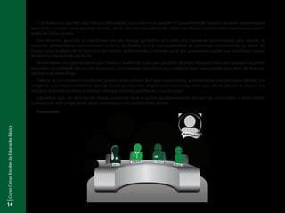 CursoCensoEscolardaEducaçãoBásica
14
O Sr. Francisco, que tem dois filhos matriculados na escola e que também é Conselheiro do Fundeb, vai estar presente para
aproveitar a ocasião e tirar algumas dúvidas, afinal, uma de suas atribuições como conselheiro é justamente supervisionar a reali-
zação do Censo Escolar.
Esse encontro promete se transformar em um diálogo produtivo, pois será uma excelente oportunidade para discutir as
situações problemáticas que envolvem a rotina de Natália, face à responsabilidade de preencher corretamente os dados do
Censo, como também do Sr. Francisco em exercer, efetivamente, o controle social dos programas e ações que constituem a base
da política educacional brasileira.
Será também uma oportunidade que Patrícia e Guilherme terão para perceber de perto situações reais que traduzem aspectos
peculiares da realidade das escolas brasileiras, compreender suas histórias e conhecer suas necessidades que, além de diversas,
são bastante específicas.
Trata-se de um encontro envolto em grandes expectativas! Será que nossos atores, poderão sanar suas principais dúvidas em
relação às suas responsabilidades face ao Censo Escolar? Irão ampliar sua consciência, rever suas ideias, atitudes e crenças em
relação à importância desse processo? Será que poderão aperfeiçoar a sua atuação?
Esperamos que, no decorrer de nossas conversas, esses e outros questionamentos possam ser provocados e respondidos.
Convidamos você a fazer parte dessa caminhada e nos auxiliar nessa busca!
Bom estudo!
Inep
Narrador
 