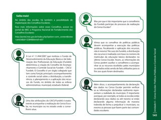 UnidadeV–CensoEscolar:PolíticasPúblicaseControleSocial
141
Saiba mais!
No âmbito das escolas, há também a possibilidade de
implantação dos Conselhos Escolares.
Para mais informações sobre esses Conselhos, acesse no
portal do MEC o Programa Nacional de Fortalecimento dos
Conselhos Escolares:
http://portal.mec.gov.br/index.php?option=com_content&view
=article&id=12384&Itemid=657
A Lei nº 11.494/2007 que instituiu o Fundo de
Desenvolvimento da Educação Básica e de Valo-
rização dos Profissionais da Educação (Fundeb)
determinou a criação do Conselho de Acompa-
nhamento e Controle Social do Fundeb – CACS/
Fundeb. O Conselho é um órgão colegiado que
tem como função principal o acompanhamento
e controle social sobre a distribuição, a transfe-
rência, o planejamento e a aplicação dos recur-
sos do Fundo, no âmbito de todas as esferas
administrativas: municipal, estadual e federal.
Uma das atribuições do CACS/Fundeb é exata-
mente acompanhar a realização do Censo Esco-
lar, no município ou no estado onde o conse-
lheiro atua.
Mas por que é tão importante que o conselheiro
do Fundeb participe do processo de realização
do Censo Escolar?
Vimos que os conselhos de políticas públicas
devem acompanhar a execução das políticas
públicas, fiscalizando a aplicação dos recursos,
não é mesmo? No caso do Fundeb, a distribuição
dos recursos é realizada com base no número de
matrículas da educação básica declarados no
último Censo Escolar. Assim, as informações do
Censo podem auxiliar o conselheiro a acompa-
nhar se os recursos recebidos pelos municípios
ou estados estão sendo de fato utilizados para os
fins aos quais foram destinados.
Além disso, o acompanhamento da declaração
dos dados no Censo Escolar permite verificar
se as informações declaradas realmente repre-
sentam a realidade do município. É importante
averiguar, por exemplo, se todas as escolas estão
declarando seus dados ou até mesmo se estão
declarando alguma informação de maneira
indevida de forma a prejudicar o município, ou
mesmo as pessoas que fazem parte das comuni-
dades escolares.
 