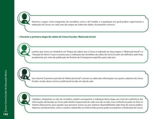 CursoCensoEscolardaEducaçãoBásica
142
::	Durante a primeira etapa de coleta do Censo Escolar: Matrícula Inicial
Lembro que vimos na Unidade II, em“Etapas da coleta”que o Censo é realizado em duas etapas: a“Matrícula Inicial”e a
“Situação do Aluno”e que os prazos para a realização das atividades da coleta do Censo Escolar são definidos, pelo Inep,
anualmente, por meio da publicação de Portaria de Cronograma específica para cada ano.
Isso mesmo! O primeiro período da“Matrícula Inicial”consiste na coleta das informações nos quatro cadastros do Censo
Escolar: escola, aluno, turma e profissional escolar em sala de aula.
Veremos a seguir, como integrantes de conselhos, como o do Fundeb, e a população em geral podem supervisionar a
realização do Censo, em cada uma das etapas de coleta dos dados. Acompanhe conosco!
Cidadãos, integrantes ou não de conselhos, podem acompanhar a realização desta etapa, por meio da conferência das
informações declaradas ao Censo pelo diretor/responsável de cada uma das escolas. Essa conferência pode ser feita no
Sistema Educacenso para aqueles que possuem acesso ou por sistemas disponibilizados pelo Inep de acesso público.
Vejamos, primeiramente, como o usuário cadastrado no Sistema Educacenso pode acompanhar a declaração do Censo.
 