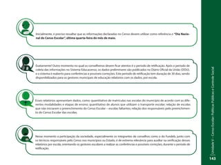 UnidadeV–CensoEscolar:PolíticasPúblicaseControleSocial
143
Inicialmente, é preciso ressaltar que as informações declaradas no Censo devem utilizar como referência o “Dia Nacio-
nal do Censo Escolar”, última quarta-feira do mês de maio.
Exatamente! Outro momento no qual os conselheiros devem ficar atentos é o período de retificação. Após o período de
coleta das informações no Sistema Educacenso, os dados preliminares são publicados no Diário Oficial da União (DOU),
e o sistema é reaberto para conferências e possíveis correções. Este período de retificação tem duração de 30 dias, sendo
disponibilizados para os gestores municipais de educação relatórios com os dados, por escola.
Esses relatórios apresentam dados, como: quantitativo de matrículas nas escolas do município de acordo com as dife-
rentes modalidades e etapas de ensino; quantitativo de alunos que utilizam o transporte escolar; relação de escolas
que não iniciaram o preenchimento do Censo Escolar – escolas faltantes; relação dos responsáveis pelo preenchimen-
to do Censo Escolar das escolas.
Nesse momento a participação da sociedade, especialmente os integrantes de conselhos como o do Fundeb, junto com
os técnicos responsáveis pelo Censo nos municípios ou Estado, é de extrema relevância para auxiliar na verificação desses
relatórios por escola, orientando os gestores escolares a realizar as conferências e possíveis correções, durante o período de
retificação.
 