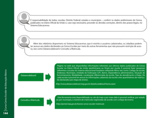 CursoCensoEscolardaEducaçãoBásica
144
Página na web que disponibiliza informações referentes aos últimos dados publicados do Censo
Escolar no Diário Oficial da União (preliminares ou finais) por escola. É possível fazer pesquisas
referentes a escolas do sistema educacional brasileiro utilizando filtros tais como: Código da escola,
Endereço, Município, Unidade da Federação (UF), Bairro, Dependência administrativa, Situação de
funcionamento, Modalidade, Localização diferenciada da escola, Tipo de atendimento e Etapa. De
cada escola é possível ter acesso às informações cadastrais da escola e dos quantitativos de matrícu-
las declarados por etapa de ensino.
http://www.dataescolabrasil.inep.gov.br/dataEscolaBrasil/home.seam
Esta ferramenta está disponibilizada no site do Inep e por meio dela é possível verificar, por estado
ou por município, o número de matrículas registradas de acordo com a etapa de ensino.
http://portal.inep.gov.br/basica-censo-escolar-matricula
Dataescolabrasil
Consulta a Matrícula
É responsabilidade de todos: escolas, Distrito Federal, estados e municípios – conferir os dados preliminares do Censo,
publicados no Diário Oficial da União e, caso seja necessário, proceder às devidas correções, dentro dos prazos legais, no
Sistema Educacenso.
Além dos relatórios disponíveis no Sistema Educacenso, que é restrito a usuários cadastrados, os cidadãos podem
ter acesso aos dados declarados ao Censo Escolar por meio de outras ferramentas que não possuem restrição de aces-
so, tais como Dataescolabrasil e Consulta a Matrícula.
 