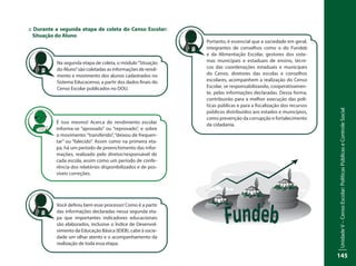 UnidadeV–CensoEscolar:PolíticasPúblicaseControleSocial
145
:: Durante a segunda etapa de coleta do Censo Escolar:
Situação do Aluno
Na segunda etapa de coleta, o módulo“Situação
do Aluno”são coletadas as informações de rendi-
mento e movimento dos alunos cadastrados no
Sistema Educacenso, a partir dos dados finais do
Censo Escolar publicados no DOU.
É isso mesmo! Acerca do rendimento escolar
informa-se “aprovado” ou “reprovado”, e sobre
o movimento:“transferido”,“deixou de frequen-
tar” ou “falecido”. Assim como na primeira eta-
pa, há um período de preenchimento das infor-
mações, realizado pelo diretor/responsável de
cada escola, assim como um período de confe-
rência dos relatórios disponibilizados e de pos-
síveis correções.
Você definiu bem esse processo! Como é a partir
das informações declaradas nessa segunda eta-
pa que importantes indicadores educacionais
são elaborados, inclusive o Índice de Desenvol-
vimento da Educação Básica (IDEB), cabe à socie-
dade um olhar atento e o acompanhamento da
realização de toda essa etapa.
Portanto, é essencial que a sociedade em geral,
integrantes de conselhos como o do Fundeb
e da Alimentação Escolar, gestores dos siste-
mas municipais e estaduais de ensino, técni-
cos das coordenações estaduais e municipais
do Censo, diretores das escolas e conselhos
escolares, acompanhem a realização do Censo
Escolar, se responsabilizando, cooperativamen-
te, pelas informações declaradas. Dessa forma,
contribuirão para a melhor execução das polí-
ticas públicas e para a fiscalização dos recursos
públicos distribuídos aos estados e municípios,
como prevenção da corrupção e fortalecimento
da cidadania.
 