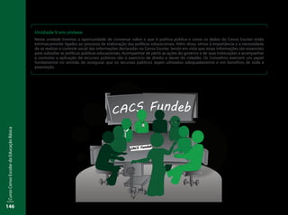 CursoCensoEscolardaEducaçãoBásica
146
Unidade V em síntese
Nesta unidade tivemos a oportunidade de conversar sobre o que é política pública e como os dados do Censo Escolar estão
intrinsecamente ligados ao processo de elaboração das políticas educacionais. Além disso, vimos à importância e a necessidade
de se realizar o controle social das informações declaradas no Censo Escolar, tendo em vista que essas informações são essenciais
para subsidiar as políticas públicas educacionais. Acompanhar de perto as ações do governo e de suas instituições e acompanhar
e controlar a aplicação de recursos públicos são o exercício de direito e dever do cidadão. Os Conselhos exercem um papel
fundamental no sentido de assegurar que os recursos públicos sejam utilizados adequadamente e em benefício de toda a
população.
Inep
 