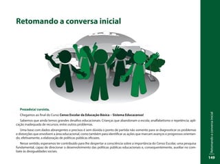 Retomandoaconversainicial
149
Retomando a conversa inicial
Prezado(a) cursista,
Chegamos ao final do Curso Censo Escolar da Educação Básica – Sistema Educacenso!
Sabemos que ainda temos grandes desafios educacionais. Crianças que abandonam a escola; analfabetismo e repetência; apli-
cação inadequada de recursos; entre outros problemas.
Uma base com dados abrangentes e precisos é sem dúvida o ponto de partida não somente para se diagnosticar os problemas
e distorções que envolvem a área educacional, como também para identificar as ações que marcam avanços e progressos orientan-
do, efetivamente, a elaboração de políticas públicas eficazes.
Nesse sentido, esperamos ter contribuído para lhe despertar a consciência sobre a importância do Censo Escolar, uma pesquisa
fundamental, capaz de direcionar o desenvolvimento das políticas públicas educacionais e, consequentemente, auxiliar no com-
bate às desigualdades sociais.
 
