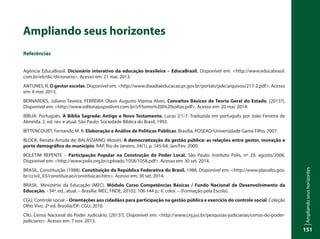 Ampliandoseushorizontes
151
Ampliando seus horizontes
Referências
Agência EducaBrasil. Dicionário interativo da educação brasileira – EducaBrasil. Disponível em: <http://www.educabrasil.
com.br/eb/dic/dicionario>. Acesso em: 21 mai. 2013.
ANTUNES, R. O gestor escolar. Disponível em: <http://www.diaadiaeducacao.pr.gov.br/portals/pde/arquivos/217-2.pdf>. Acesso
em: 4 mar. 2013.
BERNARDES, Juliano Taveira; FERREIRA Olavo Augusto Vianna Alves. Conceitos Básicos de Teoria Geral do Estado. [2013?].
Disponível em: <http://www.editorajuspodivm.com.br/i/f/tomo%20I%20soltas.pdf>. Acesso em: 20 mai. 2014.
BÍBLIA. Português. A Bíblia Sagrada: Antigo e Novo Testamento. Lucas 2:1-7. Traduzida em português por João Ferreira de
Almeida. 2. ed. rev. e atual. São Paulo: Sociedade Bíblica do Brasil, 1993.
BITTENCOURT, Fernando M. R. Elaboração e Análise de Políticas Públicas. Brasília, POSEAD/Universidade Gama Filho, 2007.
BLOCK, Renata Arruda de; BALASSIANO, Moisés. A democratização da gestão pública: as relações entre gestor, inovação e
porte demográfico do município. RAP, Rio de Janeiro, 34(1), p. 145-64, Jan/Fev. 2000.
BOLETIM REPENTE – Participação Popular na Construção do Poder Local. São Paulo: Instituto Pólis, nº 29, agosto/2008.
Disponível em: <http://www.polis.org.br/uploads/1058/1058.pdf>. Acesso em: 30 set. 2014.
BRASIL. Constituição (1988). Constituição da República Federativa do Brasil. 1988. Disponível em: <http://www.planalto.gov.
br/ccivil_03/constituicao/constituicao.htm>. Acesso em: 30 set. 2014.
BRASIL. Ministério da Educação (MEC). Módulo Curso Competências Básicas / Fundo Nacional de Desenvolvimento da
Educação. - 34ª. ed., atual. – Brasília: MEC, FNDE, 20102. 106 144 p.: il. color. – (Formação pela Escola).
CGU. Controle social – Orientações aos cidadãos para participação na gestão pública e exercício do controle social. Coleção
Olho Vivo. 2ª ed. Brasília/DF: CGU, 2010.
CNJ. Censo Nacional do Poder Judiciário. [2013?]. Disponível em: <http://www.cnj.jus.br/pesquisas-judiciarias/censo-do-poder-
judiciario>. Acesso em: 7 nov. 2013.
 