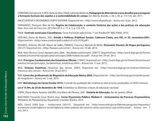 CursoCensoEscolardaEducaçãoBásica
152
CORDEIRO,GeorginaN.K;REIS,NeiladaSilva;HAGE,SalomãoMufarrej.PedagogiadaAlternânciaeseusdesafiosparaassegurar
a formação humana dos sujeitos e a sustentabilidade do campo. Em Aberto, Brasília, v. 24, n. 85, p. 115-125, abr. 2011.
ENCICLOPÉDIA E DICIONÁRIOS PORTO EDITORA. Disponível em: <http://www.infopedia.pt>. Acesso em: 8 jun. 2012.
FERNANDES, Thamyres Wan de Pol. Regime de Colaboração: o contexto histórico das ações e das práticas em educação.
Educ. foco, Juiz de Fora, nov. 2012/fev.2013, v. 17, n. 3, p. 153-176.
FNDE. Controle social para Conselheiros. Curso Formação pela Escola. 1ª ed. Brasília/DF: MEC/FNDE, 2010.
HÖFLING, Eloisa de Mattos, 2001. Estado e Políticas (Públicas) Sociais. Cadernos Cedes, ano XXI, nº 55, novembro/2001.
Disponível em: <http://www.scielo.br/pdf/ccedes/v21n55/5539.pdf>.
HOUAISS, Antônio; VILLAR, Mauro de Salles; FRANCO, Francisco Manoel de Mello. Dicionário Houaiss da língua portuguesa.
[2012?]. Disponível em: <http://houaiss.uol.com.br>. Acesso em: 10 abr. 2014.
IBGE. Nota Técnica. Censo Agropecuário 2006 – Resultados preliminares. [2007?]. Disponível em: <http://www.ibge.gov.br/home/
estatistica/economia/agropecuaria/censoagro/2006/notatecnica.pdf>. Acesso em: 29 set. 2013.
IBGE. Princípios Fundamentais das Estatísticas Oficiais. [1994?]. Disponível em: <http://www.ibge.gov.br/home/disseminacao/
eventos/missao/principios_fundamentais_estatisticas.shtm>. Acesso em: 11 out. 2013.
IBGE. Sínteses históricas. Históricos dos censos. [200?]. Disponível em: <http://memoria.ibge.gov.br/sinteses-historicas/
historicos-dos-censos>. Acesso em: 29 jul. 2013.
INEP. Censo dos profissionais do Magistério da Educação Básica 2003. Disponível em: <http://portal.inep.gov.br/profissionais-
do-magisterio>. Acesso em: 3 out. 2013.
INEP. Metodologia do Censo Escolar 2010. Controle da qualidade das estatísticas educacionais produzidas na DEED (mimeo).
Lei n° 9.394, de 20 de dezembro de 1996. Estabelece as diretrizes e bases da educação nacional.
LOPES, Eliane Marta Teixeira; GALVÃO, Ana Maria de Oliveira. 2001. História da Educação. Rio de Janeiro, DP&A.
MACHADO, Fernando Cesar Rocha (org.). Curso Orçamento Público. Módulo II – Instrumentos do Processo Orçamentário.
Ministério do Planejamento, Orçamento e Gestão. Brasília, 2014.
MDS. Censo SUAS Suas – Institucional. [2013?]. Disponível em: <http://www.mds.gov.br/falemds/perguntas-frequentes/
assistencia-social/vigilancia-social/vigilancia-sobre-padroes-de-servicos-censo-suas/censo-suas-institucional>. Acesso em: 7
nov. 2013.
 