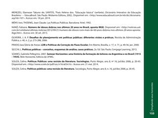 Ampliandoseushorizontes
153
MENEZES, Ebenezer Takuno de; SANTOS, Thais Helena dos. "Educação básica" (verbete). Dicionário Interativo da Educação
Brasileira - – EducaBrasil. São Paulo: Midiamix Editora, 2002,. Disponível em: <http://www.educabrasil.com.br/eb/dic/dicionario.
asp?id=107>. Acesso em: 18 jun. 2014.
MÉNY, Ives; THOENIG, Jean Claude. Las Políticas Públicas. Barcelona: Ariel, 1992.
NANÔ, Fabiana. Número de idosos dobrou nos últimos 20 anos no Brasil, aponta IBGE. Disponível em: <http://noticias.uol.
com.br/cotidiano/ultimas-noticias/2012/09/21/numero-de-idosos-com-mais-de-60-anos-dobrou-nos-ultimos-20-anos-aponta-
ibge.htm>. Acesso em: 30 set. 2013.
OLIVEIRA, J. A. P. Desafios do planejamento em políticas públicas: diferentes visões e práticas. Revista de Administração
Pública, v. 40, n. 2, p. 273-288, 2006.
PRADO, Iara Glória de Areias. LDB e Políticas de Correção de Fluxo Escolar. Em Aberto, Brasília, v. 17, n. 71, p. 49-56, jan. 2000.
SECCHI, L. Políticas públicas – conceitos, esquemas de análise, casos práticos. 2a. Ed. São Paulo: Cengage Learning, 2013.
SOARES, Gabriela Pellegrino. 2007. Semear Horizontes: uma história da formação de leitores na Argentina e no Brasil (1915
- 1954). Belo Horizonte, Editora da UFMG.
SOUZA, Celina. Políticas Públicas: uma revisão da literatura. Sociologias. Porto Alegre, ano 8, nº 16, jul/dez 2006, p. 20-45.
Disponível em: <http://www.scielo.br/pdf/soc/n16/a03n16>. Acesso em: 21 mai. 2014.
SOUZA, Celina. Políticas públicas: uma revisão da literatura. Sociologia, Porto Alegre, ano 8, n. 16, jul/dez 2006, p. 20-45.
 