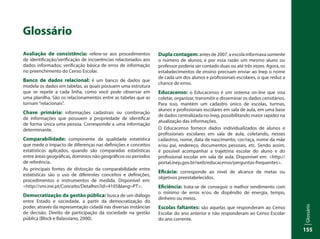Glossário
155
Glossário
Avaliação de consistência: refere-se aos procedimentos
de identificação/verificação de incoerências relacionados aos
dados informados; verificação básica de erros de informação
no preenchimento do Censo Escolar.
Banco de dados relacional: é um banco de dados que
modela os dados em tabelas, as quais possuem uma estrutura
que se repete a cada linha, como você pode observar em
uma planilha. São os relacionamentos entre as tabelas que as
tornam“relacionais”.
Chave primária: informações cadastrais ou combinação
de informações que possuem a propriedade de identificar
de forma única uma pessoa. Corresponde a uma informação
determinante.
Comparabilidade: componente da qualidade estatística
que mede o impacto de diferenças nas definições e conceitos
estatísticos aplicados, quando são comparadas estatísticas
entre áreas geográficas, domínios não geográficos ou períodos
de referência.
As principais fontes de distorção da comparabilidade entre
estatísticas são o uso de diferentes conceitos e definições,
procedimentos e instrumentos de medida. Disponível em:
<http://smi.ine.pt/Conceito/Detalhes?id=4105&lang=PT>.
Democratização da gestão pública: busca de um diálogo
entre Estado e sociedade, a partir da democratização do
poder, através da representação cidadã nas diversas instâncias
de decisão. Direito de participação da sociedade na gestão
pública (Block e Balassiano, 2000).
Duplacontagem:antesde2007,aescolainformavasomente
o número de alunos, e por essa razão um mesmo aluno ou
professor poderia ser contado duas ou até três vezes. Agora, os
estabelecimentos de ensino precisam enviar ao Inep o nome
de cada um dos alunos e profissionais escolares, o que reduz a
chance de erros.
Educacenso: o Educacenso é um sistema on-line que visa
coletar, organizar, transmitir e disseminar os dados censitários.
Para isso, mantém um cadastro único de escolas, turmas,
alunos e profissionais escolares em sala de aula, em uma base
de dados centralizada no Inep, possibilitando maior rapidez na
atualização das informações.
O Educacenso fornece dados individualizados de alunos e
profissionais escolares em sala de aula, coletando, nesses
cadastros, nome, data de nascimento, cor/raça, nome da mãe
e/ou pai, endereço, documentos pessoais, etc. Sendo assim,
é possível acompanhar a trajetória escolar do aluno e do
profissional escolar em sala de aula. Disponível em: <http://
portal.inep.gov.br/web/educacenso/perguntas-frequentes>.
Eficácia: corresponde ao nível de alcance de metas ou
objetivos preestabelecidos.
Eficiência: trata-se de conseguir o melhor rendimento com
o mínimo de erros e/ou de dispêndio de energia, tempo,
dinheiro ou meios.
Escolas faltantes: são aquelas que responderam ao Censo
Escolar do ano anterior e não responderam ao Censo Escolar
do ano corrente.
 