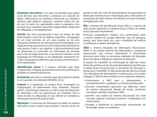 CursoCensoEscolardaEducaçãoBásica
156
Estatística descritiva: é um ramo da estatística que aplica
várias técnicas para descrever e sumarizar um conjunto de
dados. Diferencia-se da estatística inferencial, ou estatística
indutiva, pelo objetivo: organizar, sumarizar dados em vez
de usar os dados em aprendizado sobre a população. Esse
princípio faz a estatística descritiva independente. Disponível
em: Wikipédia, a enciclopédia livre.
Hotsite: são sítios promocionais e têm um tempo de vida
determinado a partir de um objetivo específico: a divulgação
de um novo produto, de um novo projeto ou de uma
campanha. Geralmente um sítio promocional está ligado a um
órgão promotor que possui um sítio institucional, de existência
mais perene. Findo o seu objetivo, o sítio promocional pode
ser desativado ou convertido em informação de memória
para o sítio do órgão promotor e seu domínio remeter a nova
localização da informação ou ser desativado. Disponível em:
<http://epwg.governoeletronico.gov.br/guia-administracao>
(Com adaptações).
Identificação única: é o número atribuído pelo Inep,
compostopor12dígitos,queidentificaosalunoseprofissionais
escolares no Sistema Educacenso.
Inconteste: que não se contestou; que não se põe em dúvida
ou em questão; incontestado (HOUAISS, 2012).
Leiaute: é a disposição ou arranjo físico (montagem ou
configuração), de determinado local, ambiente, interface
gráfica, comunicação impressa ou todo o tipo de disposição
de elementos a fim de proporcionar um resultado. Para o
Censo Escolar, é a disposição em que devem ser enviadas as
informações dentro do arquivo texto.
Migração: é o processo de declaração de dados ao sistema
Educacenso para usuários que possuem sistemas locais de
gestão escolar, por meio de procedimentos de exportação de
dados para sistemas locais e importação para o Educacenso. A
importação de dados deverá ser realizada com base no leiaute
divulgado pelo Inep.
NIS: o Número de Identificação Social (NIS) é o número de
cada pessoa registrada no Cadastro Único. O NIS é de caráter
único, pessoal e intransferível.
Pesquisas comparativas: realizam uma confrontação entre
a mesma variável em grupos diferentes (ano de pesquisa,
estado, país, faixa etária, etc.) com a finalidade de verificar
semelhanças e explicar divergências.
SIEd: o Sistema Integrado de Informações Educacionais
(SIEd) é um sistema nacional de informações e estatísticas
educacionais que fornece informações e ferramentas
gerenciais para todas as secretarias estaduais de educação,
para municípios e delegacias regionais de educação.
O projeto do Inep/MEC de constituição do SIEd tem como
ponto de partida a escola. Seu principal objetivo é permitir que
os dados fluam da escola para as secretarias de educação, e
destas para o Inep/MEC. A informação gerada retorna à escola
com indicadores de desempenho e comparações com escolas
análogas. O SIEd foi desenvolvido com os seguintes objetivos:
::	instrumentar o MEC para o planejamento, o
acompanhamento, a avaliação e o fomento da educação;
::	fornecer instrumentos gerenciais aos diferentes níveis
do sistema educacional: direção da escola, secretarias
municipais, distrital e estaduais e MEC;
::	permitir uma análise do Sistema Educacional, em nível
nacional, regional, municipal, estadual e comparação com
outros países;
::	divulgar e disseminar as informações educacionais, de
forma ágil, a todos os envolvidos.
 