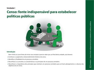 UnidadeI–Censo:fonteindispensávelparaestabelecerpolíticaspúblicas
17
Unidade I
Censo: fonte indispensável para estabelecer
políticas públicas
Introdução
Bem-vindo ao curso! Antes de iniciar seus estudos é preciso saber que, ao final desta unidade, você deverá:
:: Conhecer o surgimento e desenvolvimento histórico do censo.
:: Identificar a finalidade de um processo censitário.
:: Reconhecer, os conceitos, as características e os princípios de um processo censitário.
:: Reconhecer a importância dos princípios que orientam um processo censitário para um bom planejamento e o alcance dos
objetivos de um censo.
Inep
Censo:Fonteindispensávelparaestabelecerpolíticaspúblicas
 