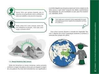 UnidadeI–Censo:fonteindispensávelparaestabelecerpolíticaspúblicas
19
Humm! Acho que gostaria bastante, pois às
vezes fico me perguntando sobre a utilidade de
todo esse trabalho e não encontro respostas.
Então, vamos lá? E, para começar, vamos dar
uma olhadinha no passado... Você sabe como
surgiu o primeiro censo?
1.1.	Breve histórico dos censos
Antes de iniciarmos as nossas conversas, vamos primeiro
conhecer a origem da palavra censo, pois ao resgatar a origem
de uma palavra, fica mais fácil entendermos seu significado e
Você sabia que o primeiro censo organizado em nível
nacional de que se tem registro foi conduzido na China,
em 2238 a.C.??
o sentido daquilo que ela possa expressar. Censo origina-se do
latim census, e quer dizer “conjunto dos dados característicos
dos habitantes de uma localidade ou país, para fins estatísti-
cos”. (HOUAISS, 2014).
Esse censo ocorreu durante o reinado do imperador Yao,
com o objetivo de contar a população existente e conhecer a
extensão dos campos de cultivo.
 