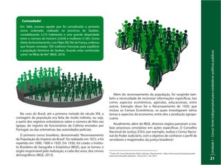 UnidadeI–Censo:fonteindispensávelparaestabelecerpolíticaspúblicas
21
No caso do Brasil, até a primeira metade do século XIX, a
contagem da população era feita de modo indireto, ou seja,
a partir dos registros eclesiásticos sobre o número de fiéis nas
igrejas, do registro de funcionários da Colônia enviados por
Portugal, ou das estimativas das autoridades policiais.
O primeiro censo brasileiro, denominado “Recenseamento
da População do Império do Brasil”, foi realizado em 1872, e foi
repetido em 1890, 1900 e 1920. Em 1936, foi criado o Institu-
to Brasileiro de Geografia e Estatística (IBGE), que se tornou o
órgão responsável pela realização, a cada dez anos, dos censos
demográficos (IBGE, 2013).
Além do recenseamento da população, foi surgindo tam-
bém a necessidade de recensear informações específicas, tais
como: aspectos econômicos, agrícolas, educacionais, entre
outros. Exemplo disso foi o Recenseamento de 1920, que
incluiu os Censos Econômicos, os quais investigaram vários
temas e aspectos da economia, entre eles a produção agrope-
cuária.
Atualmente, além do IBGE, diversos órgãos passaram a rea-
lizar processos censitários em ações específicas. O Conselho
Nacional de Justiça (CNJ), por exemplo, realiza o Censo Nacio-
nal do Poder Judiciário, com o objetivo de conhecer o perfil de
servidores e magistrados da justiça brasileira4.
Curiosidade!
Em 1666, ocorreu aquele que foi considerado o primeiro
censo ordenado, realizado na província de Québec,
contabilizando 3.215 habitantes e uma grande disparidade
entre o número de homens (2.034) e mulheres (1.181). Como
efeito do levantamento, Luís Filipe XIV, Rei da França, ordenou
que fossem enviadas 700 mulheres francesas para equilibrar
a população feminina de Québec, ficando estas conhecidas
como “as filhas do Rei” (IBGE, 2013).
4
Fonte: CNJ. Censo Nacional do Poder Judiciário. Disponível em: <http://www.cnj.jus.br/pesquisas-judici-
arias/censo-do-poder-judiciario> Acesso em: 7 nov. 2013.
 