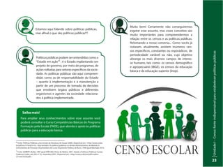 UnidadeI–Censo:fonteindispensávelparaestabelecerpolíticaspúblicas
23
6
Fonte: Políticas Públicas: uma revisão da literatura, de Souza (2006). Disponível em: <http://www.scielo.
br/pdf/soc/n16/a03n16>. Veja também: As políticas públicas e o direito Administrativo, do Módulo II:
Instrumentos do Processo Orçamentário do curso Orçamento Público, de Bucci, 1996 apud Machado 2014.
7
Fonte: GOBERT, Muller, 1987 apud HÖFLING, Eloisa de Mattos, 2001. Estado e Políticas (Públicas) Sociais.
Cadernos Cedes, ano XXI, nº 55, novembro/2001. Disponível em: <http://www.scielo.br/pdf/ccedes/
v21n55/5539.pdf>.
Políticas públicas podem ser entendidas como o
“Estado em ação”7 ; é o Estado implantando um
projeto de governo, por meio de programas, de
ações voltadas para setores específicos da socie-
dade. As políticas públicas são aqui compreen-
didas como as de responsabilidade do Estado
– quanto à implementação e à manutenção a
partir de um processo de tomada de decisões
que envolvem órgãos públicos e diferentes
organismos e agentes da sociedade relaciona-
dos à política implementada.
Muito bem! Certamente não conseguiremos
esgotar esse assunto, mas esses conceitos são
muito importantes para compreendermos a
relação entre os censos e as políticas públicas.
Retomando a nossa conversa... Como vocês já
notaram, atualmente, existem inúmeros cen-
sos específicos, constantes ou esporádicos, de
periodicidade variável ou não, cujo objetivo
abrange os mais diversos campos de interes-
se humano, tais como: os censos demográfico
e agropecuário (IBGE), os censos da educação
básica e da educação superior (Inep).
Estamos aqui falando sobre políticas públicas,
mas afinal o que são políticas públicas6?
Saiba mais!
Para ampliar seus conhecimentos sobre esse assunto você
poderá consultar o Curso Competências Básicas do Programa
Formação pela Escola (FNDE), que aborda o apoio às políticas
públicas para a educação básica.
 