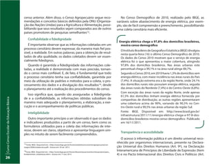 CursoCensoEscolardaEducaçãoBásica
26
13
Fonte: IBGE. Disponível em: <http://www.ibge.gov.br/home/estatistica/economia/agropecuaria/cen-
soagro/2006/notatecnica.pdf>. Acesso em: 29 set. 2013.
14
Fonte: IBGE. Disponível em: <http://www.ibge.gov.br/home/disseminacao/eventos/missao/principios_
fundamentais_estatisticas.shtm>. Acesso em: 1º out. 2013.
censo anterior. Além disso, o Censo Agropecuário segue reco-
mendações e conceitos básicos definidos pela ONU (Organiza-
ção das Nações Unidas) para a Agricultura e Alimentação, possi-
bilitando que seus resultados sejam comparados aos de outros
países promotores de pesquisas semelhantes13.
Confiabilidade e fidedignidade
É importante observar que as informações coletadas em um
processo censitário devem expressar, da maneira mais fiel pos-
sível, a realidade. Em outras palavras, para a obtenção de resul-
tados de alta qualidade, os dados coletados devem ser essen-
cialmente fidedignos.
Quando é garantida a fidedignidade das informações cole-
tadas, a realidade é demonstrada com mais precisão, tornan-
do o censo mais confiável. E, de fato, é fundamental que todo
o processo censitário tenha sua confiabilidade, garantida por
meio da utilização de padrões e métodos para a coleta, o pro-
cessamento dos dados e a divulgação dos resultados14, desde
o planejamento até a realização dos procedimentos do censo.
Isso significa que, quando são asseguradas a fidedignida-
de e a confiabilidade, as informações obtidas subsidiam de
maneira mais adequada o planejamento, a elaboração, a exe-
cução e o acompanhamento de políticas públicas.
Inteligibilidade
Outro importante princípio a ser observado é que os dados
e indicadores produzidos a partir de um censo, bem como os
formulários utilizados para a coleta das informações de inte-
resse, devem ser claros, objetivos e apresentar linguagem sim-
ples no intuito de serem facilmente compreendidos.
No Censo Demográfico de 2010, realizado pelo IBGE, as
variáveis sobre abastecimento de energia elétrica, por exem-
plo, são de fácil compreensão e preenchimento, possibilitando
uma coleta censitária mais eficiente.
Energia elétrica chega a 97,8% dos domicílios brasileiros,
mostra censo demográfico
OInstitutoBrasileirodeGeografiaeEstatística(IBGE)divulgou
nesta quarta-feira (16) o último Censo Demográfico de 2010.
Os dados do Censo 2010 mostram que o serviço de energia
elétrica foi o que apresentou a maior cobertura, atingindo
97,8% dos domicílios brasileiros. Nas áreas urbanas este
percentual chega a 99,1% e na área rural atinge 89,7%.
SegundooCenso2010,em2010havia1,3%dedomicíliossem
energia elétrica, com maior incidência nas áreas rurais do País
(7,4%). A situação extrema era a da região Norte, onde 24,1%
dos domicílios rurais não possuíam energia elétrica, seguida
das áreas rurais do Nordeste (7,4%) e do Centro-Oeste (6,8%).
Com exceção das áreas rurais da região Norte, onde apenas
61,5% dos domicílios tinham energia elétrica fornecida por
companhias de distribuição, as outras regiões apresentaram
uma cobertura acima de 90%, variando de 90,5% no Cen-
tro-Oeste rural a 99,5% nas áreas urbanas da região Sul.
Fonte: IBGE. Disponível em: http://www.brasil.gov.br/
infraestrutura/2011/11/energia-eletrica-chega-a-97-8-dos-
domicilios-brasileiros-mostra-censo-demografico. Publicado
em 16/11/2011.
Transparência e acessibilidade
O acesso à informação pública é um direito universal reco-
nhecido por organismos internacionais, presente na Declara-
ção Universal dos Direitos Humanos (Art. 9º), na Declaração
Interamericana de Princípios de Liberdade de Expressão (Item
4) e no Pacto Internacional dos Direitos Civis e Políticos (Art.
 