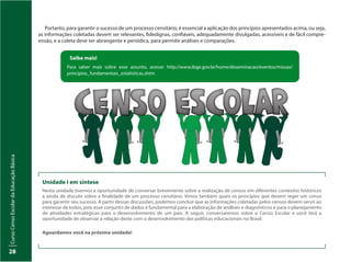 CursoCensoEscolardaEducaçãoBásica
28
Portanto, para garantir o sucesso de um processo censitário, é essencial a aplicação dos princípios apresentados acima, ou seja,
as informações coletadas devem ser relevantes, fidedignas, confiáveis, adequadamente divulgadas, acessíveis e de fácil compre-
ensão, e a coleta deve ser abrangente e periódica, para permitir análises e comparações.
Saiba mais!
Para saber mais sobre esse assunto, acesse: http://www.ibge.gov.br/home/disseminacao/eventos/missao/
principios_fundamentais_estatisticas.shtm
Unidade I em síntese
Nesta unidade tivemos a oportunidade de conversar brevemente sobre a realização de censos em diferentes contextos históricos
e ainda de discutir sobre a finalidade de um processo censitário. Vimos também quais os princípios que devem reger um censo
para garantir seu sucesso. A partir dessas discussões, podemos concluir que as informações coletadas pelos censos devem servir ao
interesse de todos, pois esse conjunto de dados é fundamental para a elaboração de análises e diagnósticos e para o planejamento
de atividades estratégicas para o desenvolvimento de um país. A seguir, conversaremos sobre o Censo Escolar e você terá a
oportunidade de observar a relação deste com o desenvolvimento das políticas educacionais no Brasil.
Aguardamos você na próxima unidade!
 