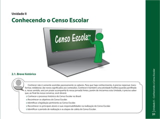 UnidadeI–Censo:fonteindispensávelparaestabelecerpolíticaspúblicas
31
UnidadeII–ConhecendooCensoEscolar
31
Unidade II
Conhecendo o Censo Escolar
2.1. Breve histórico
Conhecer não é somente assimilar passivamente os saberes. Para que haja conhecimento, é preciso repensar, trans-
formar, reelaborar, dar novos significados aos conteúdos. Conhecer é também uma atividade frutífera quando partilhada
e, nesse sentido, será um prazer acompanhá-lo nessa jornada! Antes, porém de iniciarmos esta Unidade, é preciso saber
que, ao final da nossa conversa, você deverá:
:: Conhecer o processo histórico do Censo Escolar no Brasil.
:: Reconhecer os objetivos do Censo Escolar.
:: Identificar a legislação pertinente ao Censo Escolar.
:: Reconhecer os principais atores e suas responsabilidades na realização do Censo Escolar.
:: Identificar o período de realização e as etapas de coleta do Censo Escolar.
 