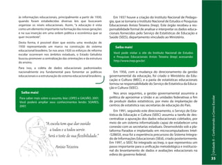 UnidadeI–Censo:fonteindispensávelparaestabelecerpolíticaspúblicas
35
UnidadeII–ConhecendooCensoEscolar
35
às informações educacionais, principalmente a partir de 1930,
quando foram estabelecidas diversas leis que buscavam
organizar os níveis educacionais. Assim, “a educação é vista
como um elemento importante na formação das novas gerações
e na sua inserção em uma ordem política e econômica que se
quer inconteste”.
Desta forma, é possível dizer que existiu uma revolução de
1930 representando um marco na construção do sistema
educacional brasileiro. Se nos anos 1920 os esforços de reforma
escolar ocorreram nos âmbitos estaduais, o Estado Getulista
buscou promover a centralização das orientações e da estrutura
do ensino.
Para isso, a coleta de dados educacionais padronizados
nacionalmente era fundamental para fomentar as políticas
educacionais e a estruturação do sistema educacional brasileiro.
Saiba mais!
Para saber mais sobre o assunto, leia: LOPES e GALVÃO, 2001.
Você poderá ampliar seus conhecimentos lendo: SOARES,
2007.
Saiba mais!
Você pode visitar o site do Instituto Nacional de Estudos
e Pesquisas Educacionais Anísio Teixeira (Inep) acessando:
http://www.inep.gov.br/.
Em 1937 houve a criação do Instituto Nacional de Pedago-
gia, que se tornaria o Instituto Nacional de Estudos e Pesquisas
Educacionais Anísio Teixeira (Inep). Este órgão recebeu a res-
ponsabilidade formal de analisar e interpretar os dados educa-
cionais fornecidos pelo Serviço de Estatísticas de Educação e
Saúde (SEES), departamento vinculado ao Ministério.
Em 1956, com a mudança do direcionamento da gestão
governamental da educação, foi criado o Ministério da Edu-
cação e Cultura (MEC), e a pasta de estatísticas educacionais
tornou-se responsabilidade do Serviço de Estatística da Educa-
ção e Cultura (SEEC).
Nos anos seguintes, a gestão governamental assumiria a
política de aproximar a União e as unidades federativas a fim
de produzir dados estatísticos, por meio da implantação de
centros de estatística nas secretarias de educação do País.
Em 1991, seguindo este direcionamento, o Serviço de Esta-
tística da Educação e Cultura (SEEC) assumiu a tarefa de des-
centralizar a apuração dos dados educacionais coletados, por
meio de um sistema informatizado capaz de estabelecer uma
conexão com as secretarias estaduais. Desenvolvido sob a pla-
taforma Paradox e implantado em microcomputadores Intel-
-S286SX, essa foi a experiência precursora do Sistema Integra-
do de Informações Educacionais (SIEd), criado posteriormente.
Em 1997, o SEEC foi integrado ao Inep, o que representou um
passo importante para a unificação metodológica e institucio-
nal do levantamento de dados e avaliações educacionais na
esfera do governo federal.
“A escola tem que dar ouvido
a todos e a todos ser�ir.
Será o teste de sua ﬂexibilidade.”
Anísio Teixeira
 