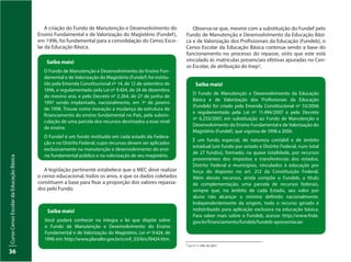 CursoCensoEscolardaEducaçãoBásica
36
Saiba mais!
Você poderá conhecer na íntegra a lei que dispõe sobre
o Fundo de Manutenção e Desenvolvimento do Ensino
Fundamental e de Valorização do Magistério, Lei nº 9.424, de
1996 em: http://www.planalto.gov.br/ccivil_03/leis/l9424.htm.
Saiba mais!
O Fundo de Manutenção e Desenvolvimento do Ensino Fun-
damental e de Valorização do Magistério (Fundef) foi institu-
ído pela Emenda Constitucional nº 14, de 12 de setembro de
1996, e regulamentado pela Lei nº 9.424, de 24 de dezembro
do mesmo ano, e pelo Decreto nº 2.264, de 27 de junho de
1997 sendo implantado, nacionalmente, em 1º de janeiro
de 1998. Trouxe como inovação a mudança da estrutura de
financiamento do ensino fundamental no País, pela subvin-
culação de uma parcela dos recursos destinados a esse nível
de ensino.
O Fundef é um fundo instituído em cada estado da Federa-
ção e no Distrito Federal, cujos recursos devem ser aplicados
exclusivamente na manutenção e desenvolvimento do ensi-
no fundamental público e na valorização de seu magistério.
A criação do Fundo de Manutenção e Desenvolvimento do
Ensino Fundamental e de Valorização do Magistério (Fundef),
em 1996, foi fundamental para a consolidação do Censo Esco-
lar da Educação Básica.
A legislação pertinente estabelece que o MEC deve realizar
o censo educacional, todos os anos, e que os dados coletados
constituem a base para fixar a proporção dos valores repassa-
dos pelo Fundo.
Observa-se que, mesmo com a substituição do Fundef pelo
Fundo de Manutenção e Desenvolvimento da Educação Bási-
ca e de Valorização dos Profissionais da Educação (Fundeb), o
Censo Escolar da Educação Básica continua sendo a base do
funcionamento no processo do repasse, visto que este está
vinculado às matrículas presenciais efetivas apuradas no Cen-
so Escolar, de atribuição do Inep2.
Saiba mais!
O Fundo de Manutenção e Desenvolvimento da Educação
Básica e de Valorização dos Profissionais da Educação
(Fundeb) foi criado pela Emenda Constitucional nº 53/2006
e regulamentado pela Lei nº 11.494/2007 e pelo Decreto
nº 6.253/2007, em substituição ao Fundo de Manutenção e
Desenvolvimento do Ensino Fundamental e de Valorização do
Magistério (Fundef), que vigorou de 1998 a 2006.
É um fundo especial, de natureza contábil e de âmbito
estadual (um fundo por estado e Distrito Federal, num total
de 27 fundos), formado, na quase totalidade, por recursos
provenientes dos impostos e transferências dos estados,
Distrito Federal e municípios, vinculados à educação por
força do disposto no art. 212 da Constituição Federal.
Além desses recursos, ainda compõe o Fundeb, a título
de complementação, uma parcela de recursos federais,
sempre que, no âmbito de cada Estado, seu valor por
aluno não alcançar o mínimo definido nacionalmente.
Independentemente da origem, todo o recurso gerado é
redistribuído para aplicação exclusiva na educação básica.
Para saber mais sobre o Fundeb, acesse: http://www.fnde.
gov.br/financiamento/fundeb/fundeb-apresentacao
2
Lei nº 11.494, de 2007.
 