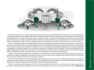 UnidadeI–Censo:fonteindispensávelparaestabelecerpolíticaspúblicas
37
UnidadeII–ConhecendooCensoEscolar
37
Importante ressaltar que a utilização dos dados do Censo Escolar para a distribuição de recursos fez com que outros programas
educacionais do MEC, como o Programa Nacional de Alimentação Escolar (Pnae), os Programas deTransporte do Escolar, o Progra-
ma Dinheiro Direto na Escola (PDDE), entre outros, também usassem as informações coletadas, aumentando a sua importância
como ferramenta para retratar a realidade escolar e oferecer subsídios estatísticos para o planejamento e acompanhamento das
políticas educacionais. Nesse contexto, o aperfeiçoamento dos métodos de coleta do Censo Escolar tornou-se imprescindível.
Até o ano de 2006, a coleta era realizada pelas escolas das redes pública e privada por meio do preenchimento de cadernos de
questões em formulários elaborados, padronizados, impressos e distribuídos pelo Inep. Após o preenchimento, os questionários
eram enviados às Secretarias Estaduais de Educação ou aos seus órgãos descentralizados (Regionais de Ensino) para digitação,
consolidação dos dados e realização de uma primeira avaliação de consistência de informações no Sistema Integrado de Infor-
mações Educacionais (SIEd), com a supervisão e o apoio do Inep em todo o processo. O SIEd funcionava como uma ferramenta
offline utilizada pelos estados cuja leitura dos dados era realizada por meio de acesso remoto do Inep.
Apesar da reconhecida qualidade das informações estatísticas obtidas, ainda havia possibilidades de aperfeiçoamento, espe-
cialmente em relação à unidade de informação da coleta: a escola. A forma como os dados eram obtidos permitia a dupla conta-
gem de alunos e docentes nos diversos municípios e estados.
Ademais, havia limitações quanto à informação sobre a trajetória escolar de alunos e a trajetória profissional de docentes. A
logística envolvida na produção e distribuição de um questionário impresso que, depois de preenchido, deveria ser digitalizado
para então ser efetuada a transmissão de seus dados também dificultava o processo.
Tendo em vista essas dificuldades, em 2005 foi iniciado o desenvolvimento de um novo sistema de coleta, baseado nas
alternativas oferecidas pelas tecnologias da informação, especialmente a internet e, a partir de 2007, foi criado o Educacenso.
 